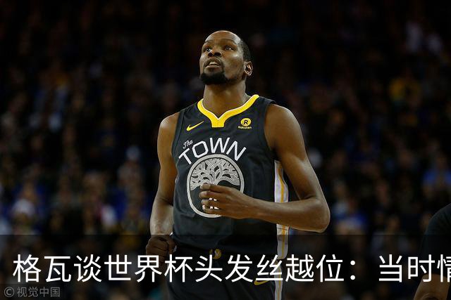 格瓦谈世界杯头发丝越位：当时情绪完全混乱，那种情况真是荒谬